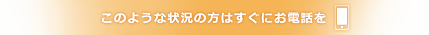 このような状況の方はすぐにお電話を